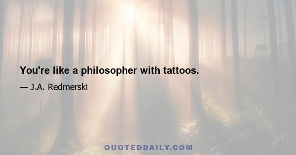 You're like a philosopher with tattoos.