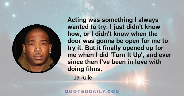 Acting was something I always wanted to try. I just didn't know how, or I didn't know when the door was gonna be open for me to try it. But it finally opened up for me when I did 'Turn It Up', and ever since then I've