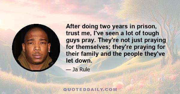 After doing two years in prison, trust me, I've seen a lot of tough guys pray. They're not just praying for themselves; they're praying for their family and the people they've let down.