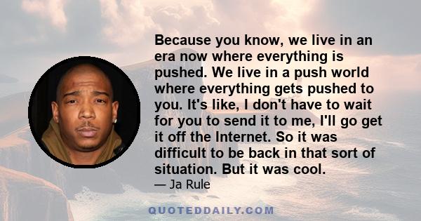 Because you know, we live in an era now where everything is pushed. We live in a push world where everything gets pushed to you. It's like, I don't have to wait for you to send it to me, I'll go get it off the Internet. 