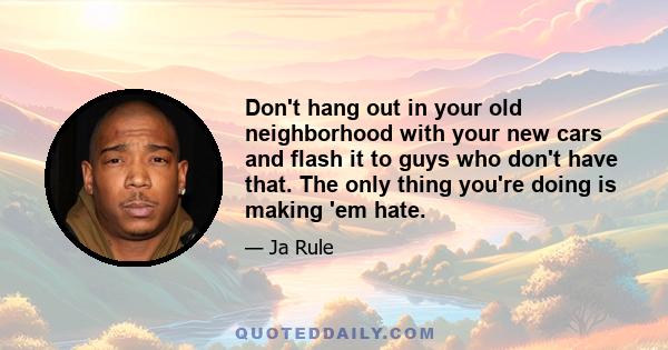 Don't hang out in your old neighborhood with your new cars and flash it to guys who don't have that. The only thing you're doing is making 'em hate.