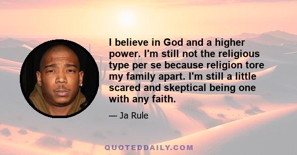 I believe in God and a higher power. I'm still not the religious type per se because religion tore my family apart. I'm still a little scared and skeptical being one with any faith.