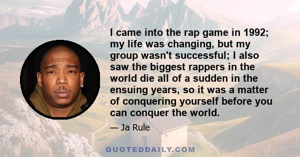 I came into the rap game in 1992; my life was changing, but my group wasn't successful; I also saw the biggest rappers in the world die all of a sudden in the ensuing years, so it was a matter of conquering yourself