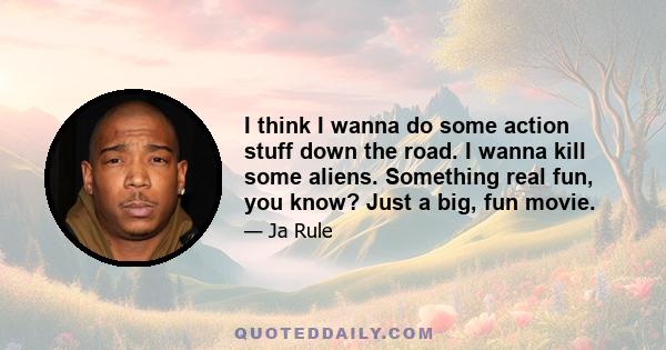 I think I wanna do some action stuff down the road. I wanna kill some aliens. Something real fun, you know? Just a big, fun movie.