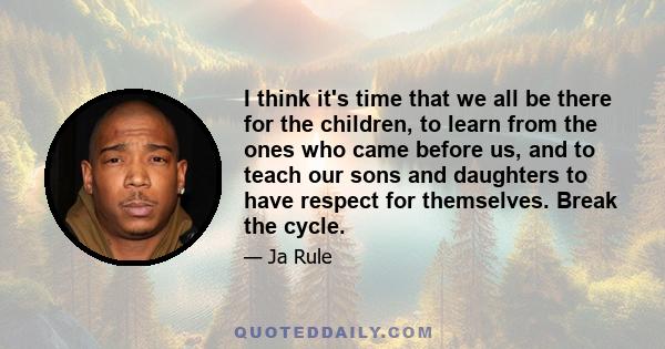 I think it's time that we all be there for the children, to learn from the ones who came before us, and to teach our sons and daughters to have respect for themselves. Break the cycle.