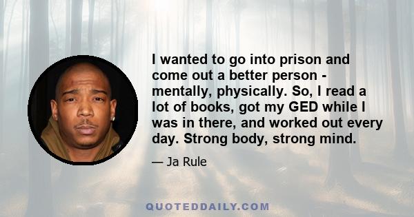 I wanted to go into prison and come out a better person - mentally, physically. So, I read a lot of books, got my GED while I was in there, and worked out every day. Strong body, strong mind.