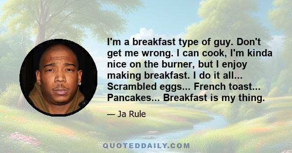 I'm a breakfast type of guy. Don't get me wrong. I can cook, I'm kinda nice on the burner, but I enjoy making breakfast. I do it all... Scrambled eggs... French toast... Pancakes... Breakfast is my thing.