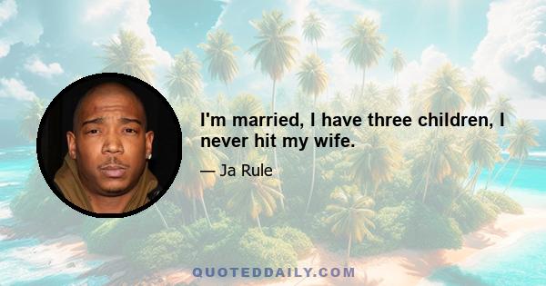 I'm married, I have three children, I never hit my wife.