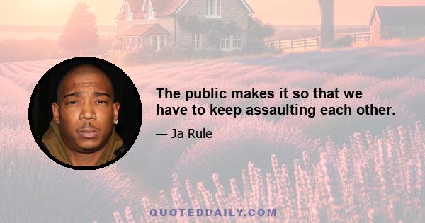 The public makes it so that we have to keep assaulting each other.