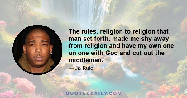 The rules, religion to religion that man set forth, made me shy away from religion and have my own one on one with God and cut out the middleman.