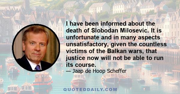 I have been informed about the death of Slobodan Milosevic. It is unfortunate and in many aspects unsatisfactory, given the countless victims of the Balkan wars, that justice now will not be able to run its course.