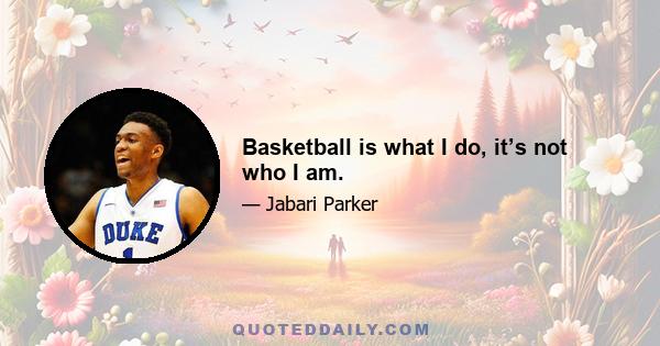 Basketball is what I do, it’s not who I am.