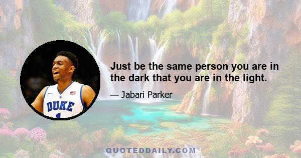 Just be the same person you are in the dark that you are in the light.