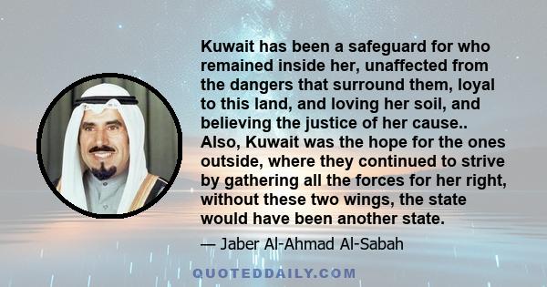 Kuwait has been a safeguard for who remained inside her, unaffected from the dangers that surround them, loyal to this land, and loving her soil, and believing the justice of her cause.. Also, Kuwait was the hope for