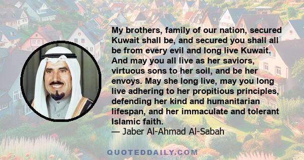 My brothers, family of our nation, secured Kuwait shall be, and secured you shall all be from every evil and long live Kuwait. And may you all live as her saviors, virtuous sons to her soil, and be her envoys. May she