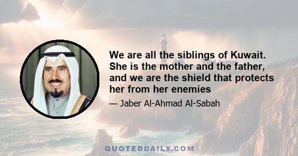 We are all the siblings of Kuwait. She is the mother and the father, and we are the shield that protects her from her enemies