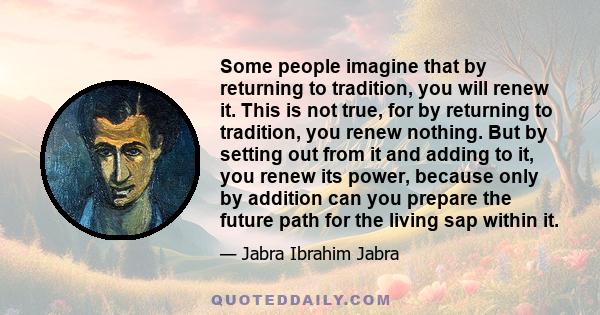 Some people imagine that by returning to tradition, you will renew it. This is not true, for by returning to tradition, you renew nothing. But by setting out from it and adding to it, you renew its power, because only