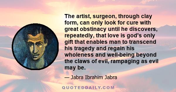 The artist, surgeon, through clay form, can only look for cure with great obstinacy until he discovers, repeatedly, that love is god's only gift that enables man to transcend his tragedy and regain his wholeness and