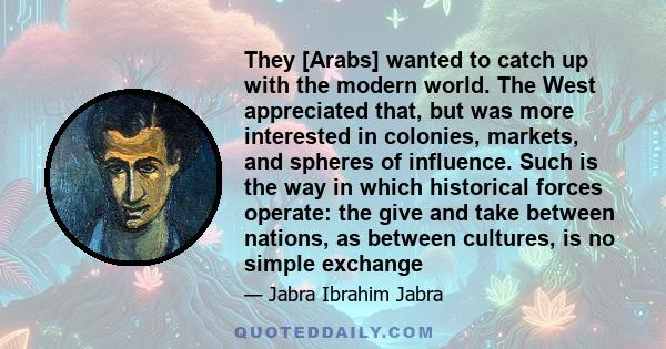 They [Arabs] wanted to catch up with the modern world. The West appreciated that, but was more interested in colonies, markets, and spheres of influence. Such is the way in which historical forces operate: the give and