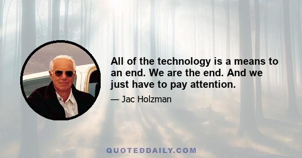 All of the technology is a means to an end. We are the end. And we just have to pay attention.