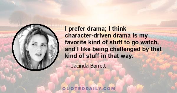 I prefer drama; I think character-driven drama is my favorite kind of stuff to go watch, and I like being challenged by that kind of stuff in that way.