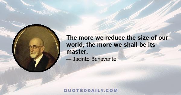 The more we reduce the size of our world, the more we shall be its master.