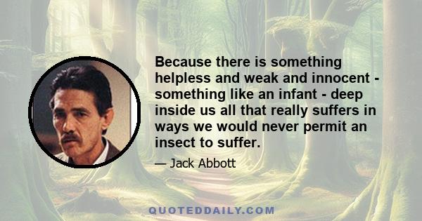 Because there is something helpless and weak and innocent - something like an infant - deep inside us all that really suffers in ways we would never permit an insect to suffer.