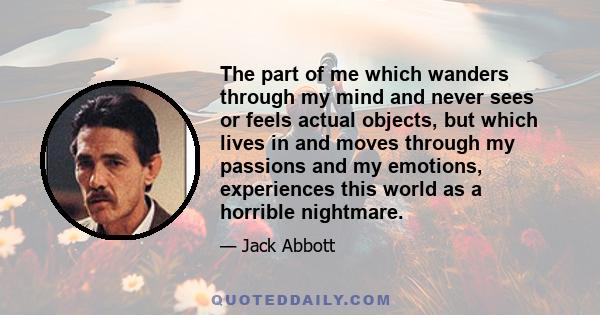 The part of me which wanders through my mind and never sees or feels actual objects, but which lives in and moves through my passions and my emotions, experiences this world as a horrible nightmare.