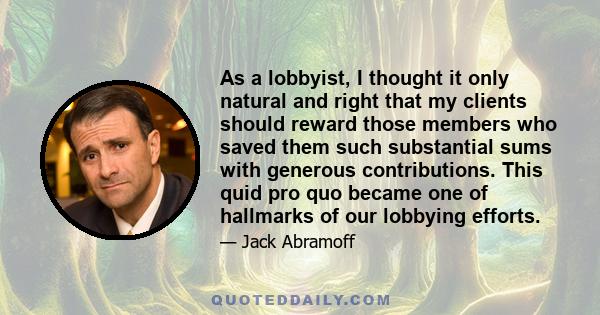 As a lobbyist, I thought it only natural and right that my clients should reward those members who saved them such substantial sums with generous contributions. This quid pro quo became one of hallmarks of our lobbying