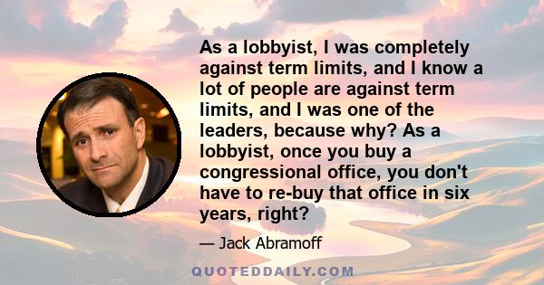 As a lobbyist, I was completely against term limits, and I know a lot of people are against term limits, and I was one of the leaders, because why? As a lobbyist, once you buy a congressional office, you don't have to