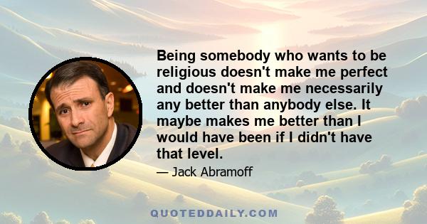 Being somebody who wants to be religious doesn't make me perfect and doesn't make me necessarily any better than anybody else. It maybe makes me better than I would have been if I didn't have that level.