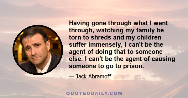 Having gone through what I went through, watching my family be torn to shreds and my children suffer immensely, I can't be the agent of doing that to someone else. I can't be the agent of causing someone to go to prison.