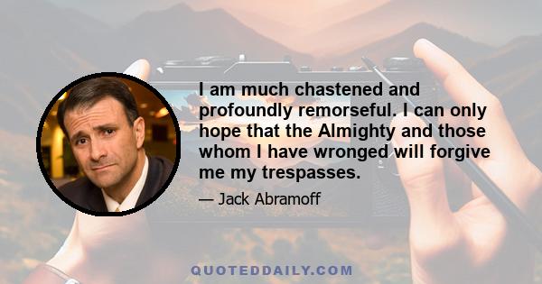 I am much chastened and profoundly remorseful. I can only hope that the Almighty and those whom I have wronged will forgive me my trespasses.