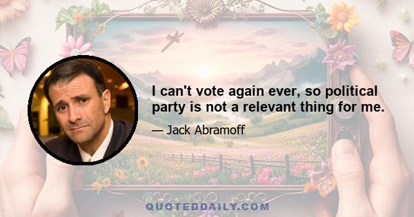 I can't vote again ever, so political party is not a relevant thing for me.