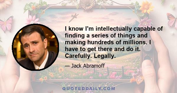 I know I'm intellectually capable of finding a series of things and making hundreds of millions. I have to get there and do it. Carefully. Legally.