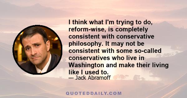 I think what I'm trying to do, reform-wise, is completely consistent with conservative philosophy. It may not be consistent with some so-called conservatives who live in Washington and make their living like I used to.