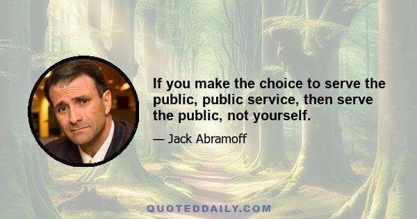 If you make the choice to serve the public, public service, then serve the public, not yourself.