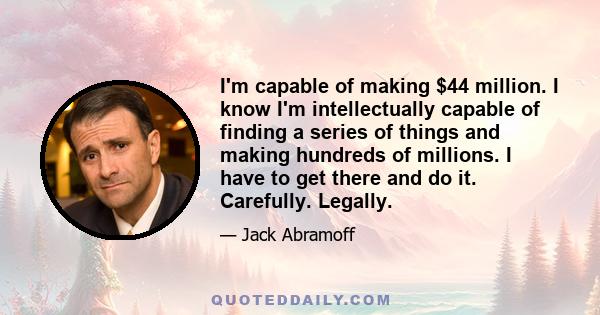 I'm capable of making $44 million. I know I'm intellectually capable of finding a series of things and making hundreds of millions. I have to get there and do it. Carefully. Legally.