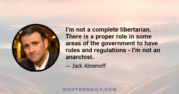 I'm not a complete libertarian. There is a proper role in some areas of the government to have rules and regulations - I'm not an anarchist.