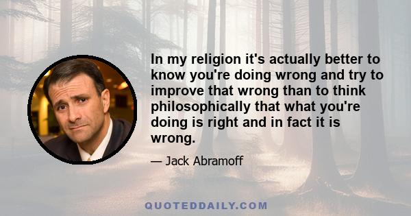 In my religion it's actually better to know you're doing wrong and try to improve that wrong than to think philosophically that what you're doing is right and in fact it is wrong.