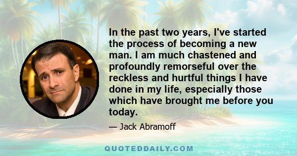 In the past two years, I've started the process of becoming a new man. I am much chastened and profoundly remorseful over the reckless and hurtful things I have done in my life, especially those which have brought me