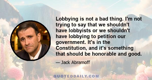 Lobbying is not a bad thing. I'm not trying to say that we shouldn't have lobbyists or we shouldn't have lobbying to petition our government. It's in the Constitution, and it's something that should be honorable and