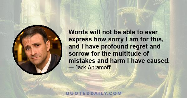 Words will not be able to ever express how sorry I am for this, and I have profound regret and sorrow for the multitude of mistakes and harm I have caused.