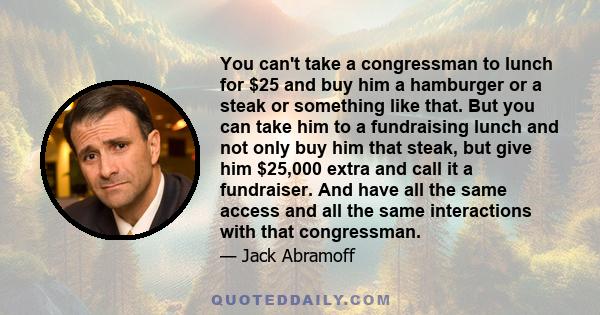 You can't take a congressman to lunch for $25 and buy him a hamburger or a steak or something like that. But you can take him to a fundraising lunch and not only buy him that steak, but give him $25,000 extra and call