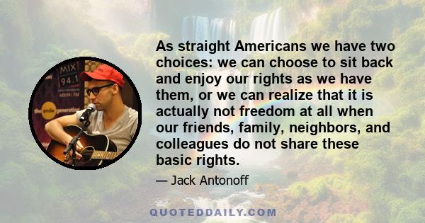 As straight Americans we have two choices: we can choose to sit back and enjoy our rights as we have them, or we can realize that it is actually not freedom at all when our friends, family, neighbors, and colleagues do