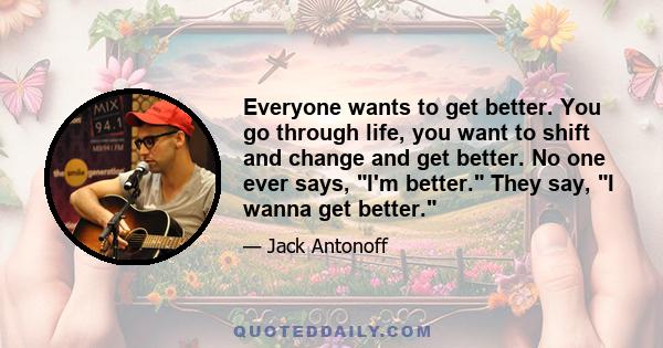 Everyone wants to get better. You go through life, you want to shift and change and get better. No one ever says, I'm better. They say, I wanna get better.