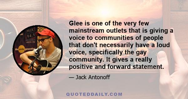 Glee is one of the very few mainstream outlets that is giving a voice to communities of people that don't necessarily have a loud voice, specifically the gay community. It gives a really positive and forward statement.