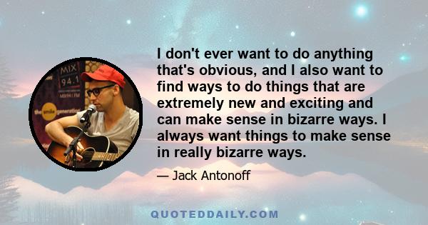 I don't ever want to do anything that's obvious, and I also want to find ways to do things that are extremely new and exciting and can make sense in bizarre ways. I always want things to make sense in really bizarre