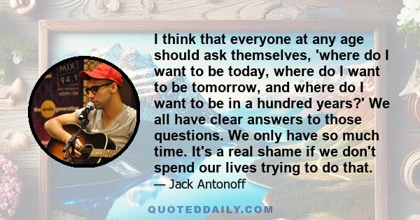 I think that everyone at any age should ask themselves, 'where do I want to be today, where do I want to be tomorrow, and where do I want to be in a hundred years?' We all have clear answers to those questions. We only