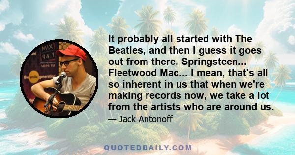 It probably all started with The Beatles, and then I guess it goes out from there. Springsteen... Fleetwood Mac... I mean, that's all so inherent in us that when we're making records now, we take a lot from the artists